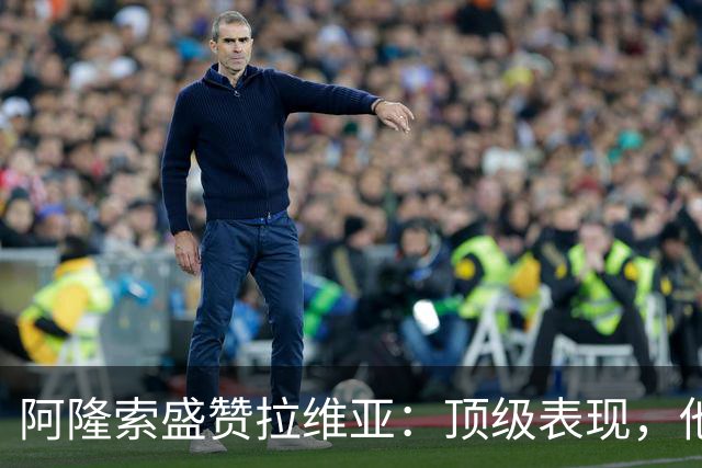 阿隆索盛赞拉维亚：顶级表现，他配得上巨大认可